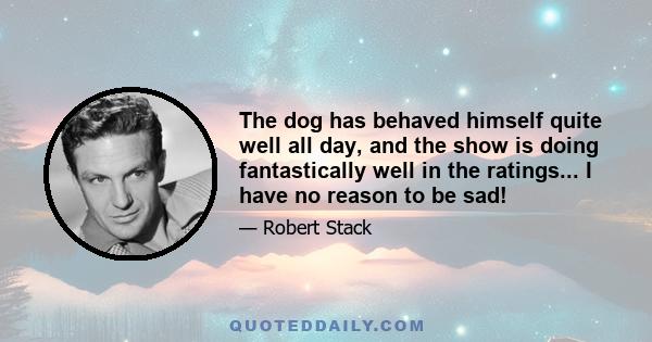 The dog has behaved himself quite well all day, and the show is doing fantastically well in the ratings... I have no reason to be sad!