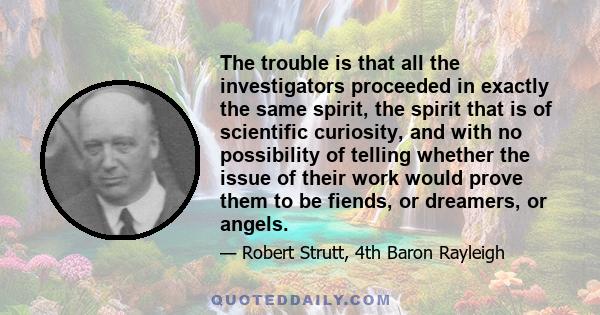 The trouble is that all the investigators proceeded in exactly the same spirit, the spirit that is of scientific curiosity, and with no possibility of telling whether the issue of their work would prove them to be