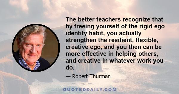 The better teachers recognize that by freeing yourself of the rigid ego identity habit, you actually strengthen the resilient, flexible, creative ego, and you then can be more effective in helping others, and creative