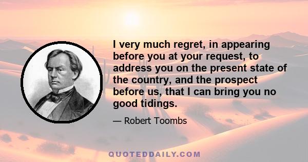 I very much regret, in appearing before you at your request, to address you on the present state of the country, and the prospect before us, that I can bring you no good tidings.