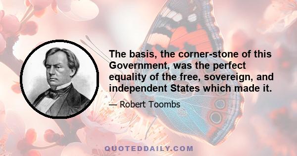 The basis, the corner-stone of this Government, was the perfect equality of the free, sovereign, and independent States which made it.