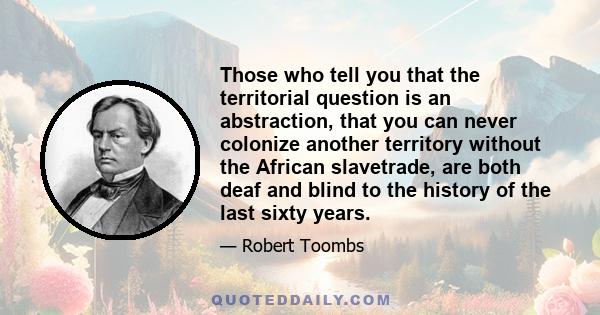 Those who tell you that the territorial question is an abstraction, that you can never colonize another territory without the African slavetrade, are both deaf and blind to the history of the last sixty years.