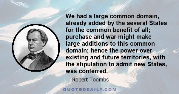 We had a large common domain, already added by the several States for the common benefit of all; purchase and war might make large additions to this common domain; hence the power over existing and future territories,