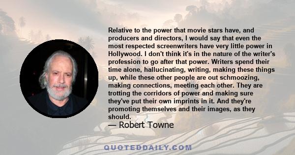 Relative to the power that movie stars have, and producers and directors, I would say that even the most respected screenwriters have very little power in Hollywood. I don't think it's in the nature of the writer's