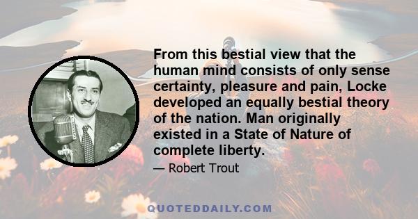 From this bestial view that the human mind consists of only sense certainty, pleasure and pain, Locke developed an equally bestial theory of the nation. Man originally existed in a State of Nature of complete liberty.