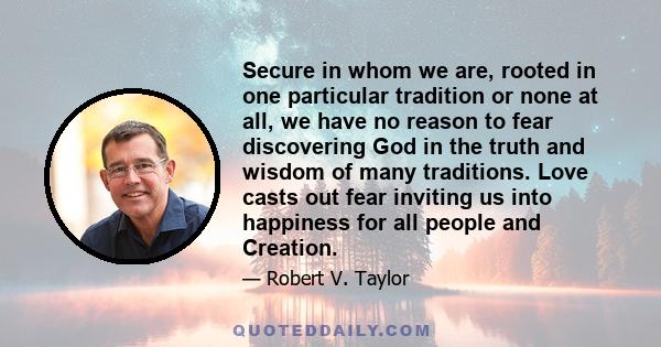 Secure in whom we are, rooted in one particular tradition or none at all, we have no reason to fear discovering God in the truth and wisdom of many traditions. Love casts out fear inviting us into happiness for all