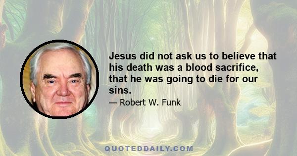 Jesus did not ask us to believe that his death was a blood sacrifice, that he was going to die for our sins.