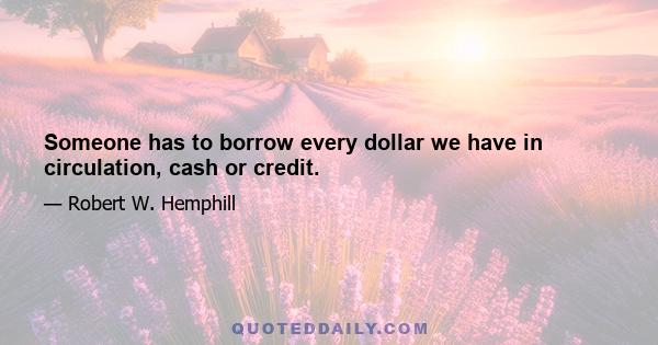 Someone has to borrow every dollar we have in circulation, cash or credit.