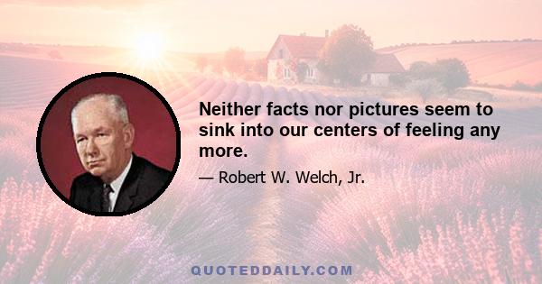 Neither facts nor pictures seem to sink into our centers of feeling any more.