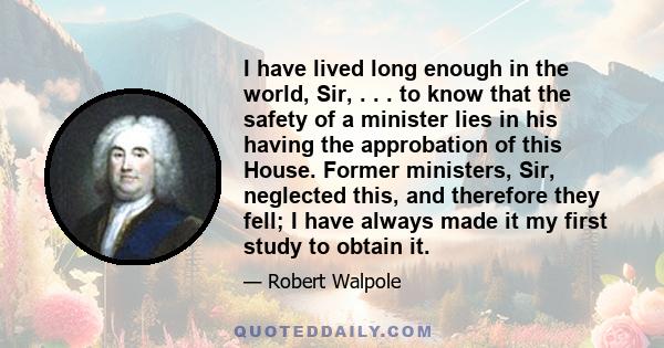 I have lived long enough in the world, Sir, . . . to know that the safety of a minister lies in his having the approbation of this House. Former ministers, Sir, neglected this, and therefore they fell; I have always