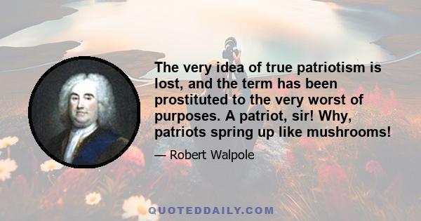 The very idea of true patriotism is lost, and the term has been prostituted to the very worst of purposes. A patriot, sir! Why, patriots spring up like mushrooms!