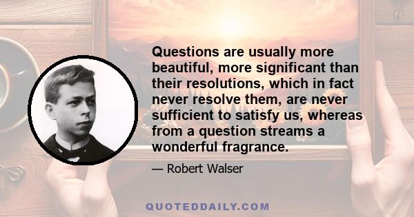 Questions are usually more beautiful, more significant than their resolutions, which in fact never resolve them, are never sufficient to satisfy us, whereas from a question streams a wonderful fragrance.