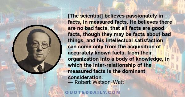 [The scientist] believes passionately in facts, in measured facts. He believes there are no bad facts, that all facts are good facts, though they may be facts about bad things, and his intellectual satisfaction can come 