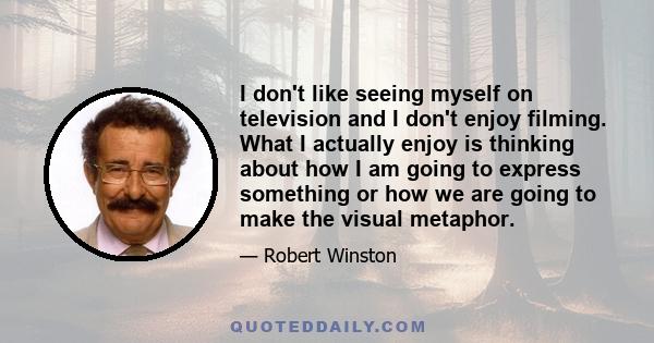 I don't like seeing myself on television and I don't enjoy filming. What I actually enjoy is thinking about how I am going to express something or how we are going to make the visual metaphor.