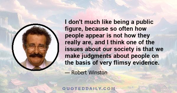 I don't much like being a public figure, because so often how people appear is not how they really are, and I think one of the issues about our society is that we make judgments about people on the basis of very flimsy