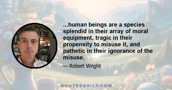 ...human beings are a species splendid in their array of moral equipment, tragic in their propensity to misuse it, and pathetic in their ignorance of the misuse.