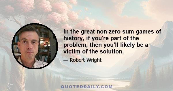 In the great non zero sum games of history, if you're part of the problem, then you'll likely be a victim of the solution.