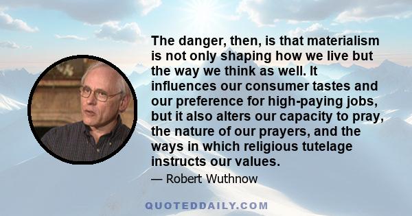 The danger, then, is that materialism is not only shaping how we live but the way we think as well. It influences our consumer tastes and our preference for high-paying jobs, but it also alters our capacity to pray, the 