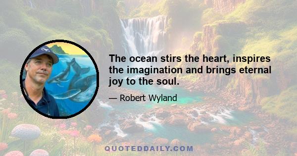 The ocean stirs the heart, inspires the imagination and brings eternal joy to the soul.