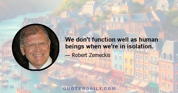 We don't function well as human beings when we're in isolation.