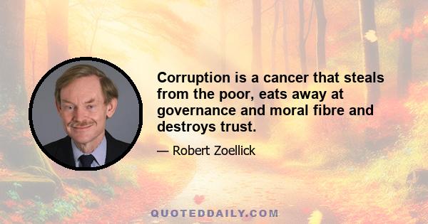 Corruption is a cancer that steals from the poor, eats away at governance and moral fibre and destroys trust.