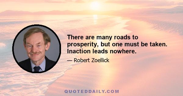 There are many roads to prosperity, but one must be taken. Inaction leads nowhere.