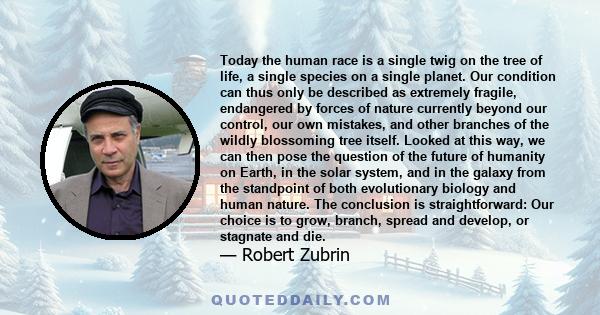 Today the human race is a single twig on the tree of life, a single species on a single planet. Our condition can thus only be described as extremely fragile, endangered by forces of nature currently beyond our control, 