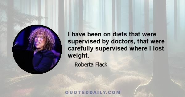 I have been on diets that were supervised by doctors, that were carefully supervised where I lost weight.