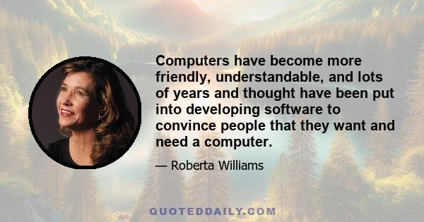 Computers have become more friendly, understandable, and lots of years and thought have been put into developing software to convince people that they want and need a computer.