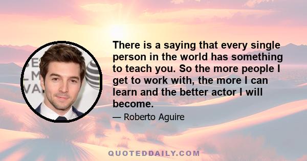 There is a saying that every single person in the world has something to teach you. So the more people I get to work with, the more I can learn and the better actor I will become.