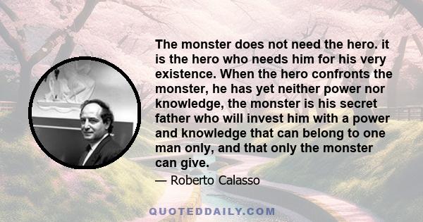 The monster does not need the hero. it is the hero who needs him for his very existence. When the hero confronts the monster, he has yet neither power nor knowledge, the monster is his secret father who will invest him