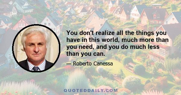 You don't realize all the things you have in this world, much more than you need, and you do much less than you can.