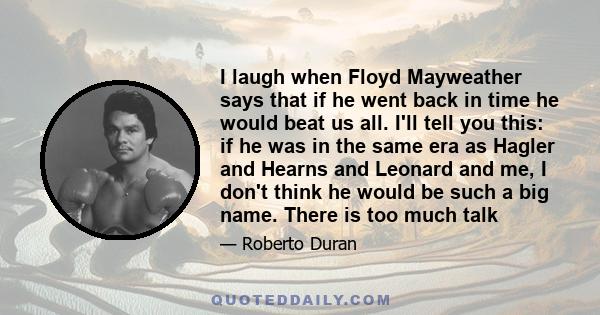 I laugh when Floyd Mayweather says that if he went back in time he would beat us all. I'll tell you this: if he was in the same era as Hagler and Hearns and Leonard and me, I don't think he would be such a big name.