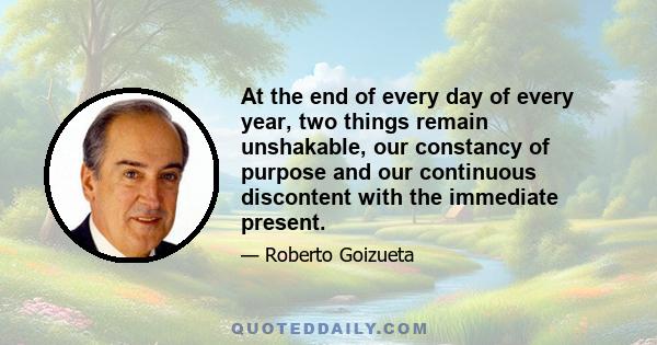 At the end of every day of every year, two things remain unshakable, our constancy of purpose and our continuous discontent with the immediate present.