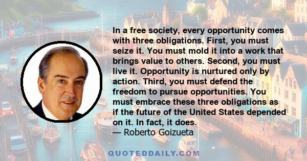 In a free society, every opportunity comes with three obligations. First, you must seize it. You must mold it into a work that brings value to others. Second, you must live it. Opportunity is nurtured only by action.