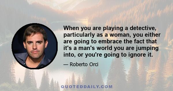 When you are playing a detective, particularly as a woman, you either are going to embrace the fact that it's a man's world you are jumping into, or you're going to ignore it.