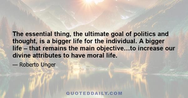 The essential thing, the ultimate goal of politics and thought, is a bigger life for the individual. A bigger life – that remains the main objective…to increase our divine attributes to have moral life.