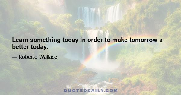 Learn something today in order to make tomorrow a better today.