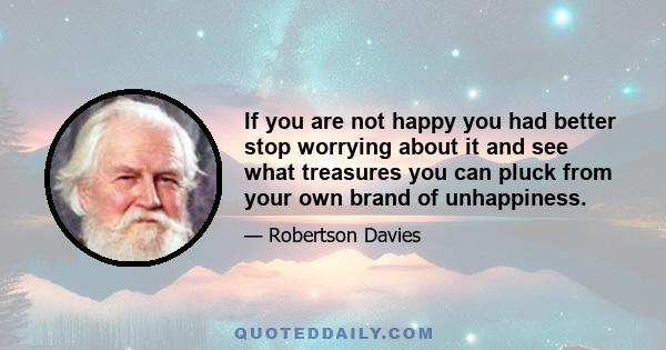 If you are not happy you had better stop worrying about it and see what treasures you can pluck from your own brand of unhappiness.