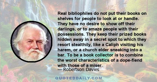 Real bibliophiles do not put their books on shelves for people to look at or handle. They have no desire to show off their darlings, or to amaze people with their possessions. They keep their prized books hidden away in 