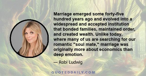 Marriage emerged some forty-five hundred years ago and evolved into a widespread and accepted institution that bonded families, maintained order, and created wealth. Unlike today, where many of us are searching for our