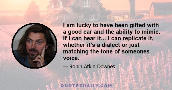 I am lucky to have been gifted with a good ear and the ability to mimic. If I can hear it... I can replicate it, whether it's a dialect or just matching the tone of someones voice.