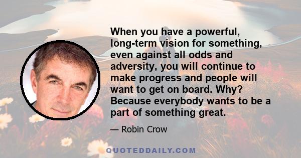 When you have a powerful, long-term vision for something, even against all odds and adversity, you will continue to make progress and people will want to get on board. Why? Because everybody wants to be a part of