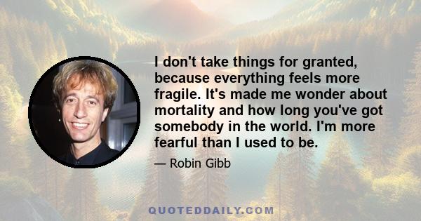 I don't take things for granted, because everything feels more fragile. It's made me wonder about mortality and how long you've got somebody in the world. I'm more fearful than I used to be.