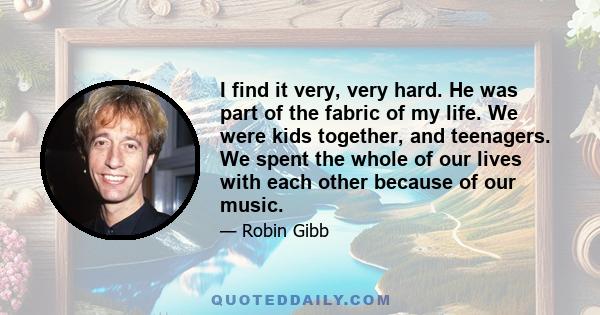 I find it very, very hard. He was part of the fabric of my life. We were kids together, and teenagers. We spent the whole of our lives with each other because of our music.