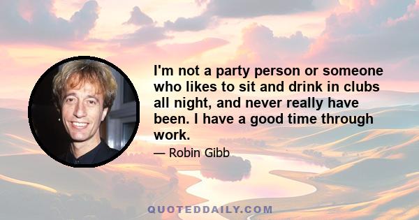 I'm not a party person or someone who likes to sit and drink in clubs all night, and never really have been. I have a good time through work.