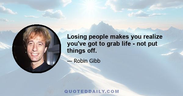 Losing people makes you realize you've got to grab life - not put things off.