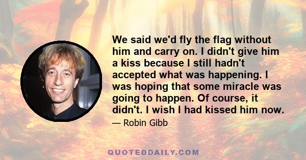 We said we'd fly the flag without him and carry on. I didn't give him a kiss because I still hadn't accepted what was happening. I was hoping that some miracle was going to happen. Of course, it didn't. I wish I had