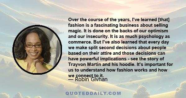 Over the course of the years, I've learned [that] fashion is a fascinating business about selling magic. It is done on the backs of our optimism and our insecurity. It is as much psychology as commerce. But I've also