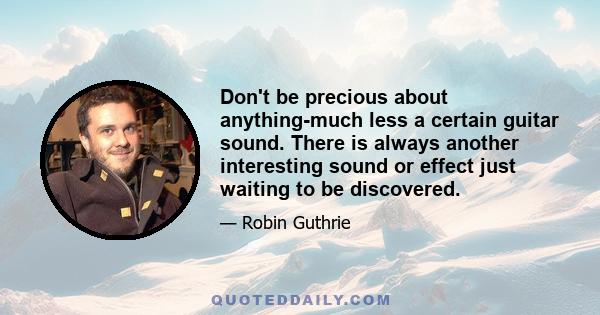 Don't be precious about anything-much less a certain guitar sound. There is always another interesting sound or effect just waiting to be discovered.